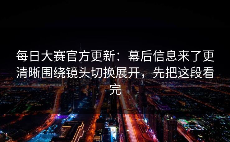 每日大赛官方更新：幕后信息来了更清晰围绕镜头切换展开，先把这段看完