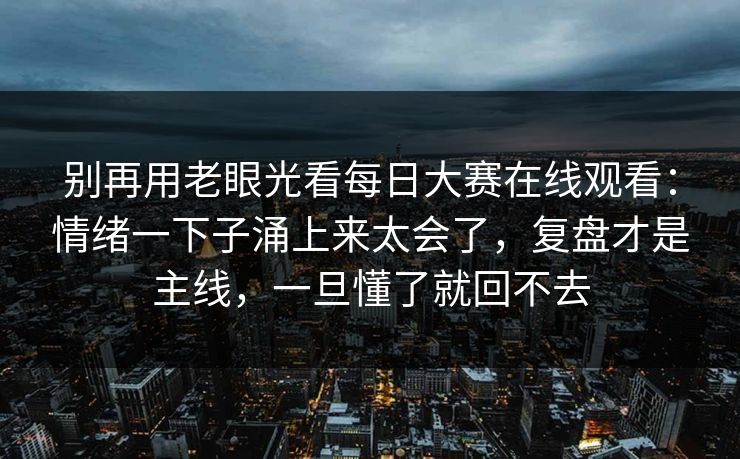 别再用老眼光看每日大赛在线观看：情绪一下子涌上来太会了，复盘才是主线，一旦懂了就回不去