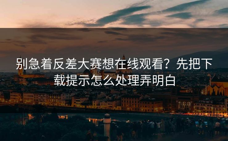别急着反差大赛想在线观看？先把下载提示怎么处理弄明白