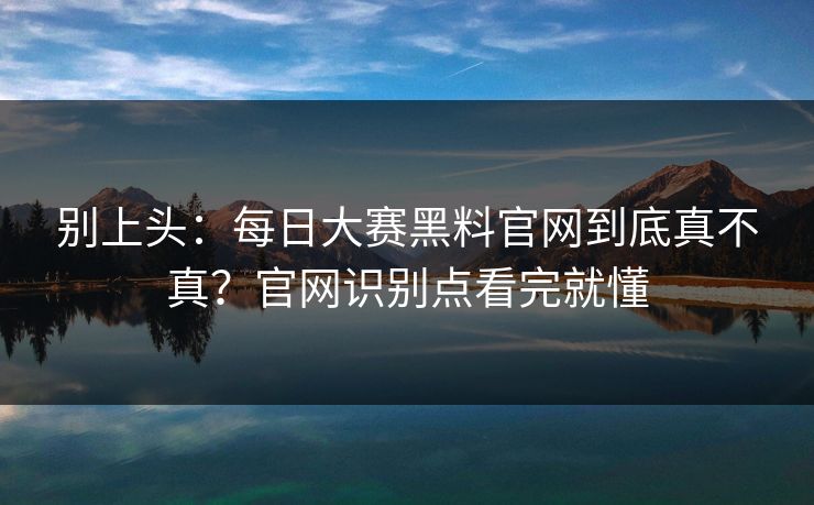 别上头：<strong>每日大赛</strong>黑料官网到底真不真？官网识别点看完就懂