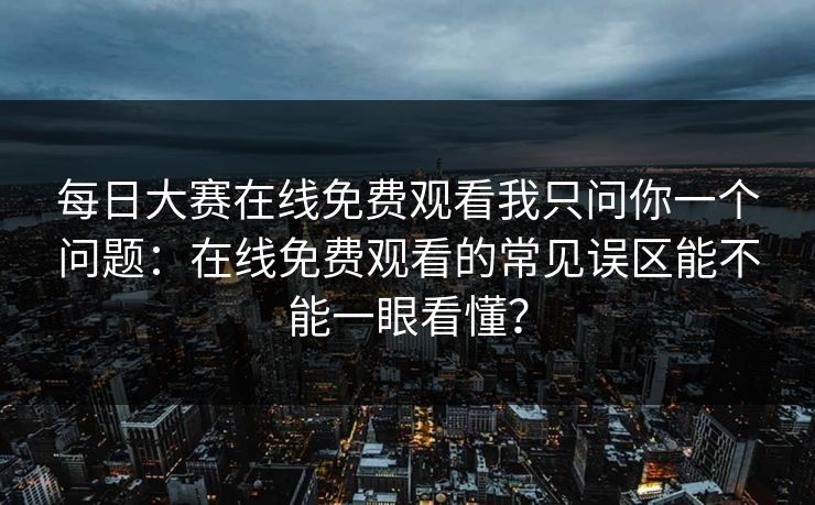 <strong>每日大赛</strong>在线免费观看我只问你一个问题：在线免费观看的常见误区能不能一眼看懂？