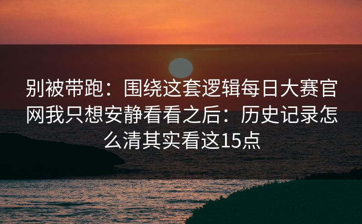 别被带跑：围绕这套逻辑<strong>每日大赛</strong>官网我只想安静看看之后：历史记录怎么清其实看这15点