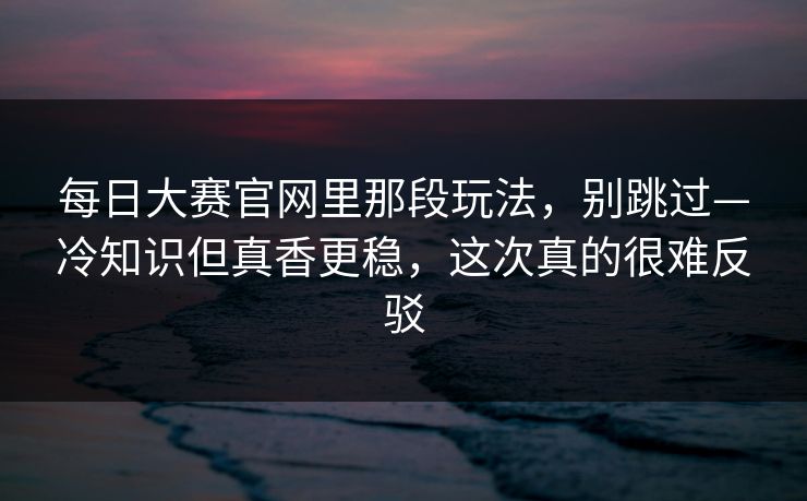 <strong>每日大赛</strong>官网里那段玩法，别跳过—冷知识但真香更稳，这次真的很难反驳