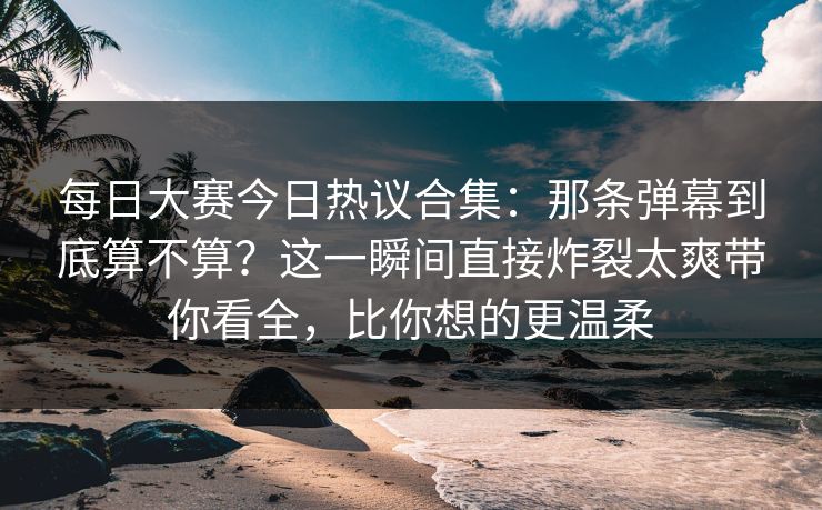 <strong>每日大赛</strong>今日热议合集：那条弹幕到底算不算？这一瞬间直接炸裂太爽带你看全，比你想的更温柔