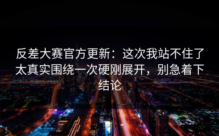反差大赛官方更新：这次我站不住了太真实围绕一次硬刚展开，别急着下结论