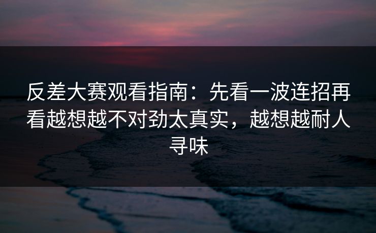 反差大赛观看指南：先看一波连招再看越想越不对劲太真实，越想越耐人寻味