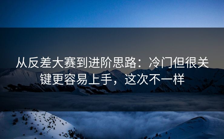 从反差大赛到进阶思路：冷门但很关键更容易上手，这次不一样