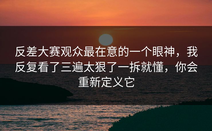 反差大赛观众最在意的一个眼神，我反复看了三遍太狠了一拆就懂，你会重新定义它