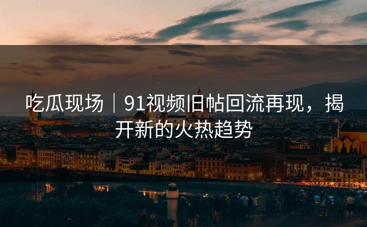 吃瓜现场｜91视频旧帖回流再现，揭开新的火热趋势