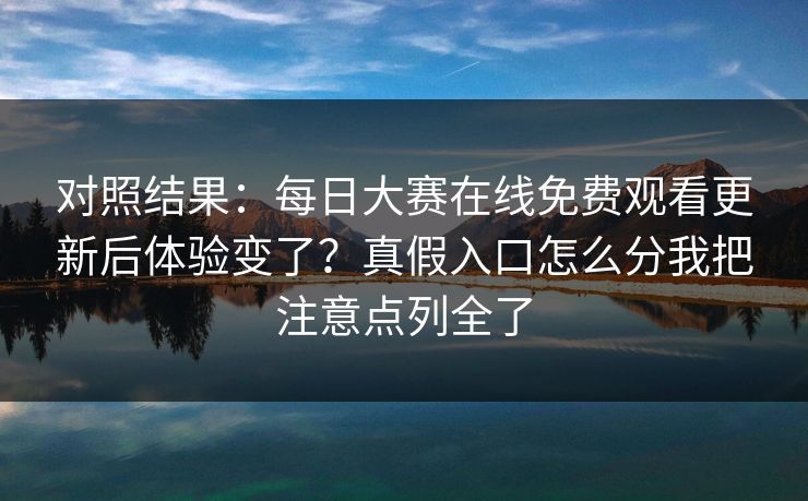 对照结果：每日大赛在线免费观看更新后体验变了？真假入口怎么分我把注意点列全了