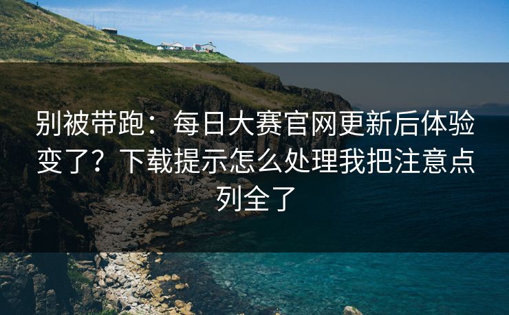 别被带跑：每日大赛官网更新后体验变了？下载提示怎么处理我把注意点列全了