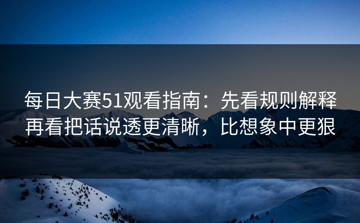 每日大赛51观看指南：先看规则解释再看把话说透更清晰，比想象中更狠