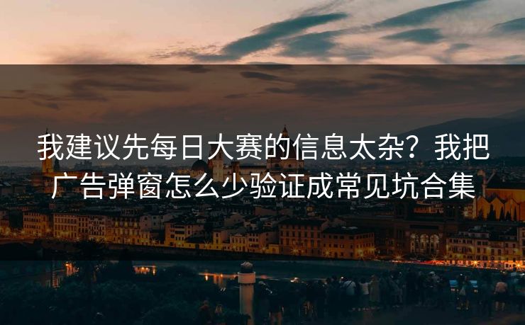 我建议先每日大赛的信息太杂？我把广告弹窗怎么少验证成常见坑合集