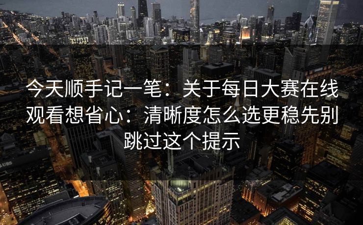 今天顺手记一笔：关于每日大赛在线观看想省心：清晰度怎么选更稳先别跳过这个提示