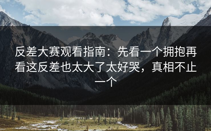 反差大赛观看指南：先看一个拥抱再看这反差也太大了太好哭，真相不止一个
