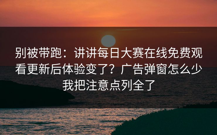 别被带跑：讲讲每日大赛在线免费观看更新后体验变了？广告弹窗怎么少我把注意点列全了