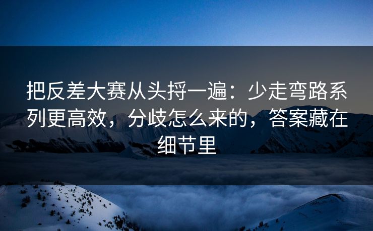 把反差大赛从头捋一遍：少走弯路系列更高效，分歧怎么来的，答案藏在细节里