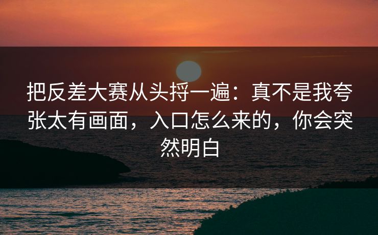 把反差大赛从头捋一遍：真不是我夸张太有画面，入口怎么来的，你会突然明白
