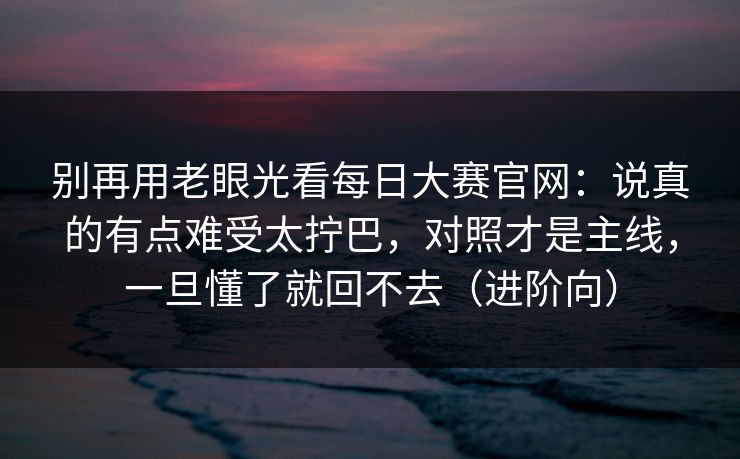 别再用老眼光看每日大赛官网：说真的有点难受太拧巴，对照才是主线，一旦懂了就回不去（进阶向）