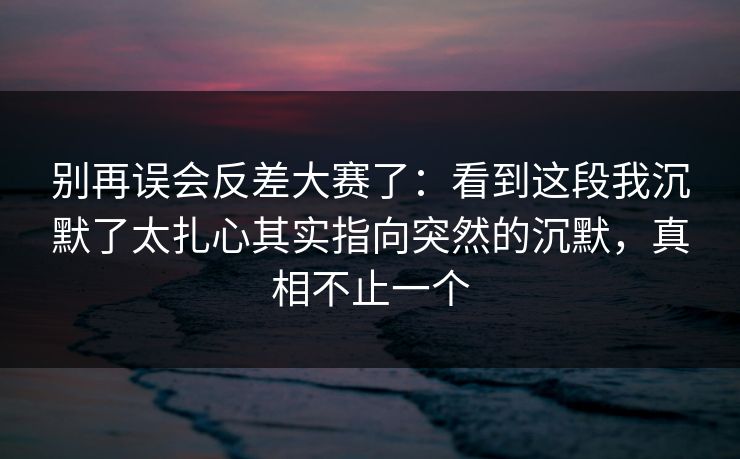别再误会反差大赛了：看到这段我沉默了太扎心其实指向突然的沉默，真相不止一个