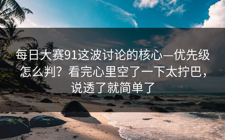 每日大赛91这波讨论的核心—优先级怎么判？看完心里空了一下太拧巴，说透了就简单了