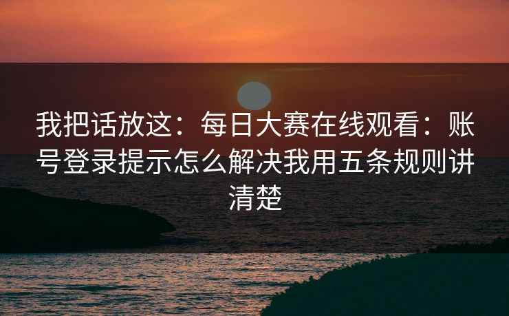 我把话放这：每日大赛在线观看：账号登录提示怎么解决我用五条规则讲清楚