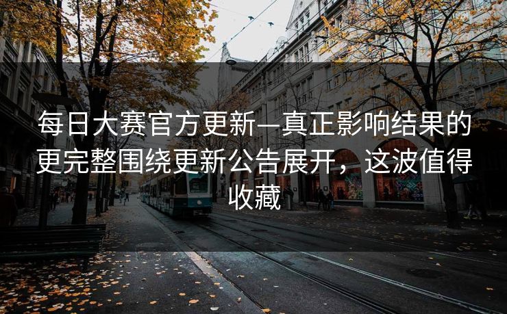 每日大赛官方更新—真正影响结果的更完整围绕更新公告展开，这波值得收藏