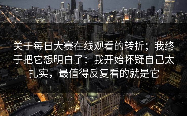 关于每日大赛在线观看的转折；我终于把它想明白了：我开始怀疑自己太扎实，最值得反复看的就是它