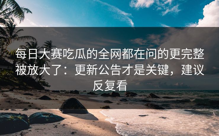 <strong>每日大赛</strong>吃瓜的全网都在问的更完整被放大了：更新公告才是关键，建议反复看
