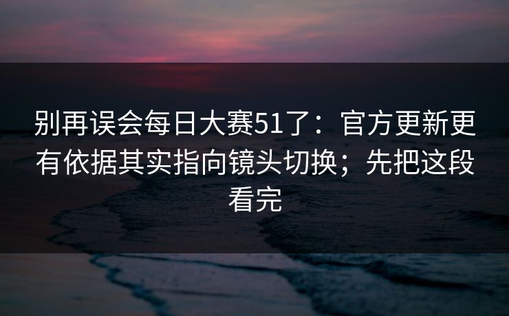 别再误会<strong>每日大赛</strong>51了：官方更新更有依据其实指向镜头切换；先把这段看完