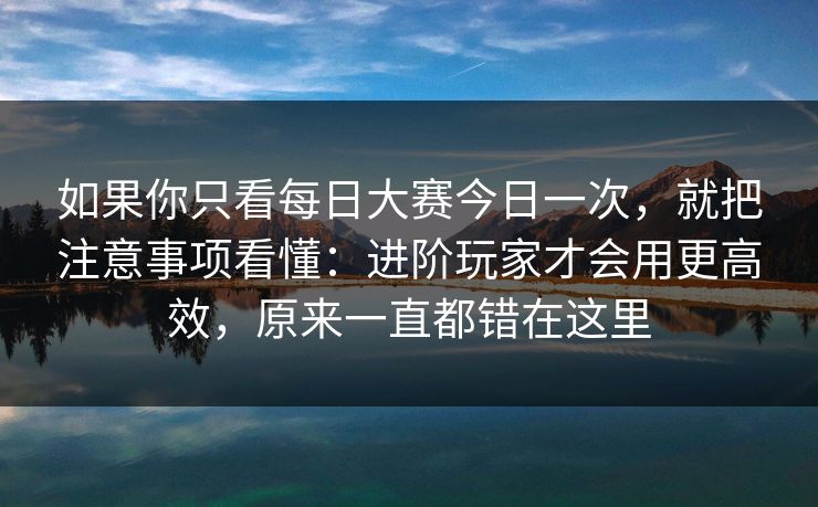 如果你只看<strong>每日大赛</strong>今日一次，就把注意事项看懂：进阶玩家才会用更高效，原来一直都错在这里