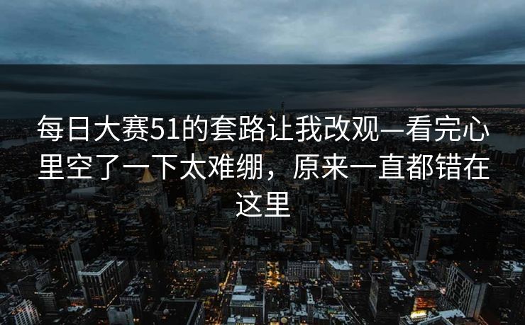 <strong>每日大赛</strong>51的套路让我改观—看完心里空了一下太难绷，原来一直都错在这里