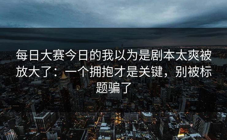 <strong>每日大赛</strong>今日的我以为是剧本太爽被放大了：一个拥抱才是关键，别被标题骗了