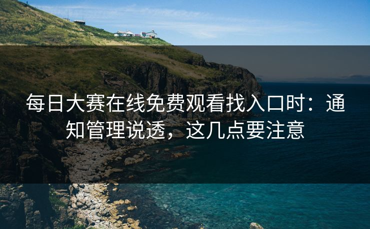 <strong>每日大赛</strong>在线免费观看找入口时：通知管理说透，这几点要注意